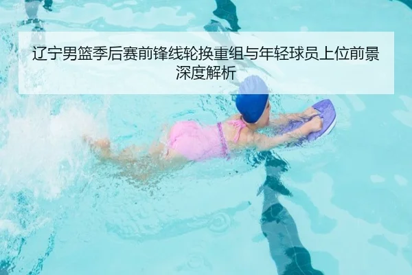 辽宁男篮季后赛前锋线轮换重组与年轻球员上位前景深度解析